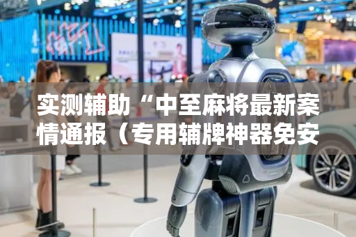 实测辅助“中至麻将最新案情通报（专用辅牌神器免安装）