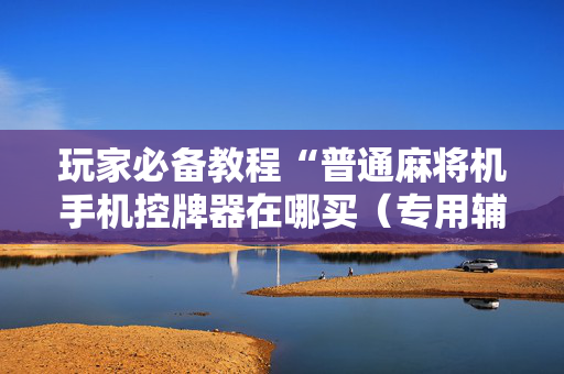 玩家必备教程“普通麻将机手机控牌器在哪买（专用辅牌神器免安装）