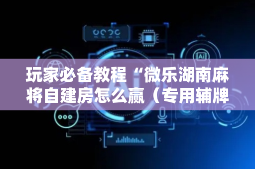 玩家必备教程“微乐湖南麻将自建房怎么赢（专用辅牌神器免安装）