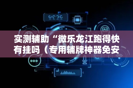 实测辅助“微乐龙江跑得快有挂吗（专用辅牌神器免安装）