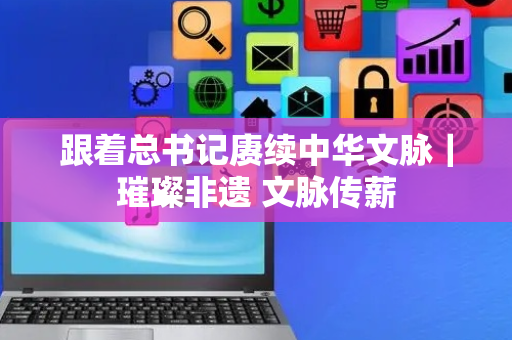 跟着总书记赓续中华文脉｜璀璨非遗 文脉传薪