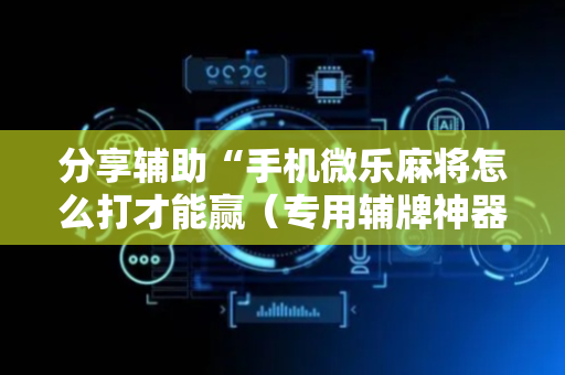 分享辅助“手机微乐麻将怎么打才能赢（专用辅牌神器免安装）