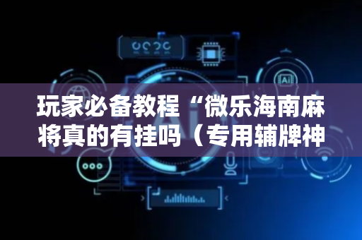 玩家必备教程“微乐海南麻将真的有挂吗（专用辅牌神器免安装）
