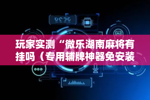 玩家实测“微乐湖南麻将有挂吗（专用辅牌神器免安装）