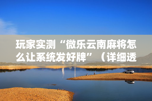 玩家实测“微乐云南麻将怎么让系统发好牌”（详细透视教程）-哔哩哔哩
