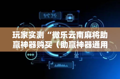 玩家实测“微乐云南麻将助赢神器购买（助赢神器通用版）
