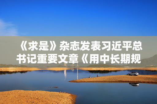 《求是》杂志发表习近平总书记重要文章《用中长期规划指导经济社会发展是我们党治国理政的一种重要方式》