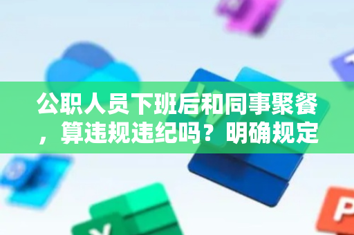 公职人员下班后和同事聚餐，算违规违纪吗？明确规定来了！