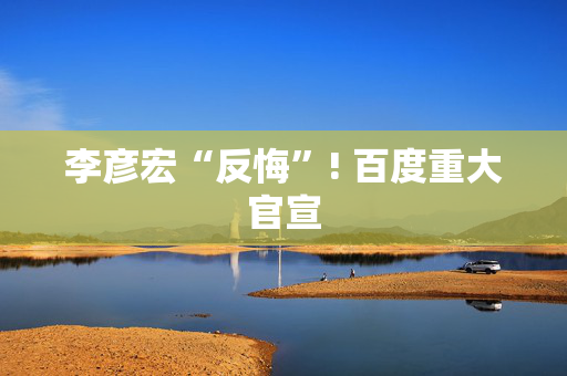 李彦宏“反悔”! 百度重大官宣
