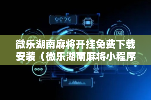 微乐湖南麻将开挂免费下载安装（微乐湖南麻将小程序）