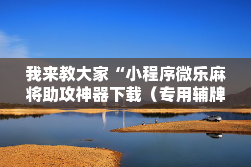我来教大家“小程序微乐麻将助攻神器下载（专用辅牌神器免安装）