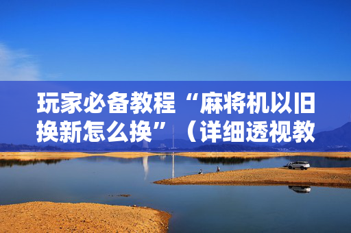 玩家必备教程“麻将机以旧换新怎么换”（详细透视教程）-哔哩哔哩