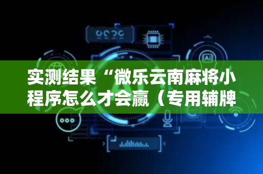 实测结果“微乐云南麻将小程序怎么才会赢（专用辅牌神器免安装）