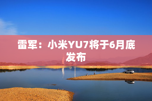 雷军：小米YU7将于6月底发布