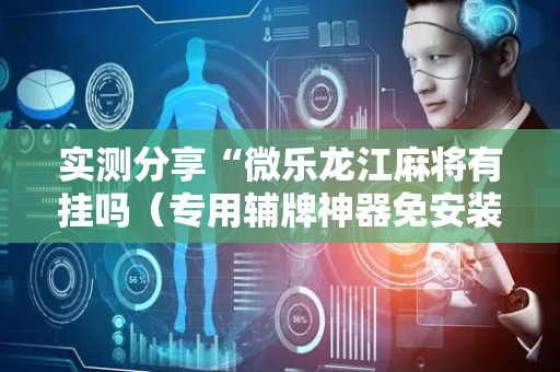 实测分享“微乐龙江麻将有挂吗（专用辅牌神器免安装）