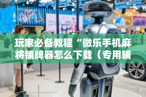 玩家必备教程“微乐手机麻将铺牌器怎么下载（专用辅牌神器免安装）