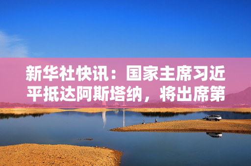 新华社快讯：国家主席习近平抵达阿斯塔纳，将出席第二届中国－中亚峰会