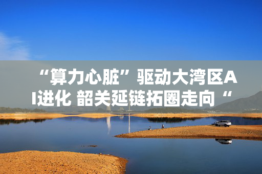 “算力心脏”驱动大湾区AI进化 韶关延链拓圈走向“智算新城”
