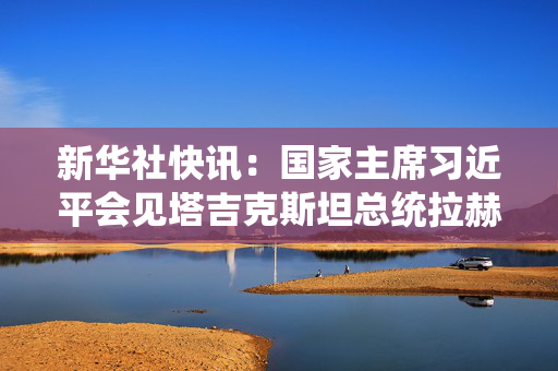 新华社快讯：国家主席习近平会见塔吉克斯坦总统拉赫蒙
