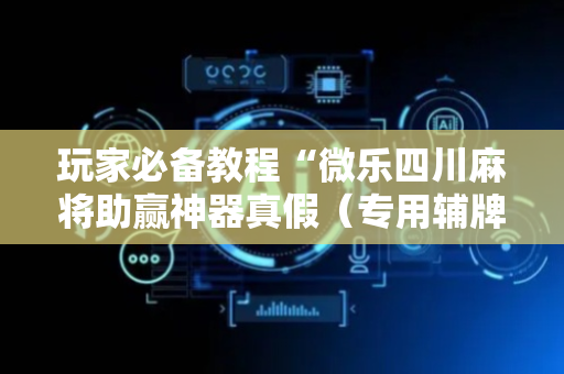 玩家必备教程“微乐四川麻将助赢神器真假（专用辅牌神器免安装）