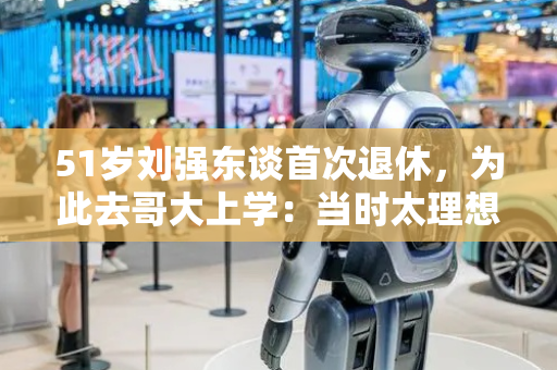 51岁刘强东谈首次退休，为此去哥大上学：当时太理想主义