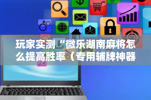 玩家实测“微乐湖南麻将怎么提高胜率（专用辅牌神器免安装）