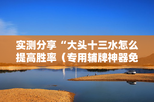 实测分享“大头十三水怎么提高胜率（专用辅牌神器免安装）