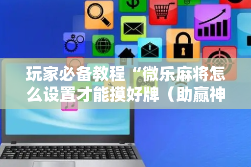 玩家必备教程“微乐麻将怎么设置才能摸好牌（助赢神器通用版）