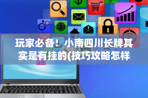 玩家必备！小南四川长牌其实是有挂的(技巧攻略怎样拿好牌)