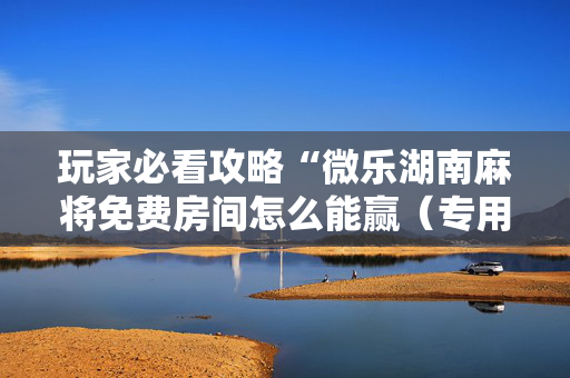 玩家必看攻略“微乐湖南麻将免费房间怎么能赢（专用辅牌神器免安装）