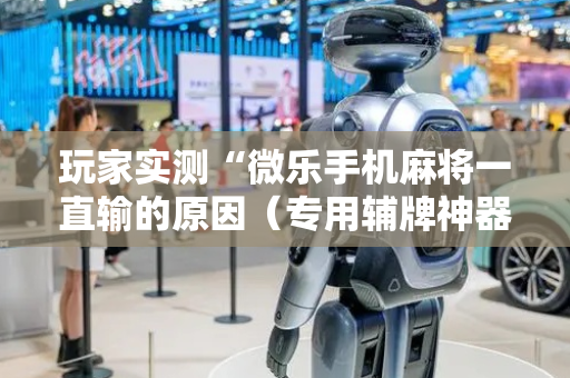 玩家实测“微乐手机麻将一直输的原因（专用辅牌神器免安装）