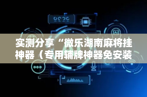 实测分享“微乐湖南麻将挂神器（专用辅牌神器免安装）
