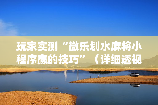 玩家实测“微乐划水麻将小程序赢的技巧”（详细透视教程）-哔哩哔哩