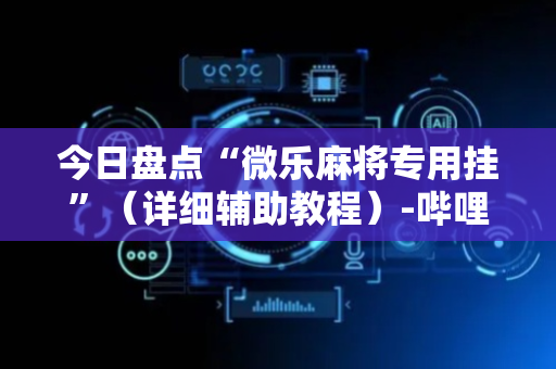 今日盘点“微乐麻将专用挂”（详细辅助教程）-哔哩哔哩