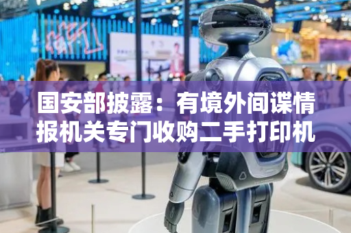 国安部披露：有境外间谍情报机关专门收购二手打印机，提取残留的涉密文件，形成窃密产业链