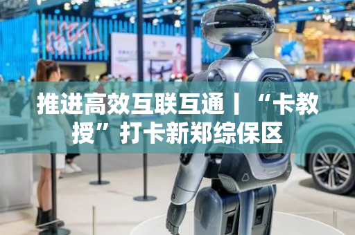 推进高效互联互通丨“卡教授”打卡新郑综保区