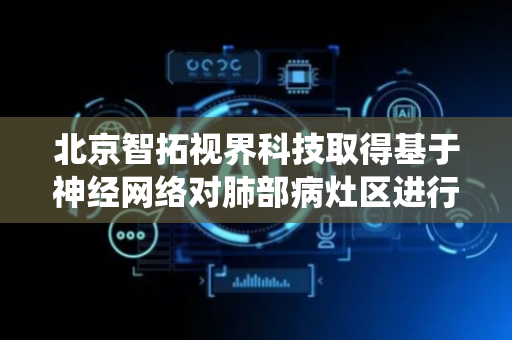 北京智拓视界科技取得基于神经网络对肺部病灶区进行评估的评估系统和相关产品专利