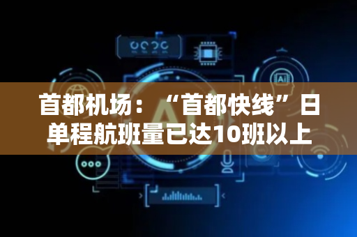 首都机场：“首都快线”日单程航班量已达10班以上