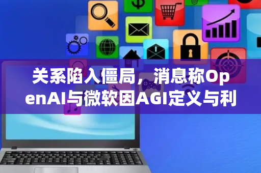 关系陷入僵局，消息称OpenAI与微软因AGI定义与利益分配濒临决裂