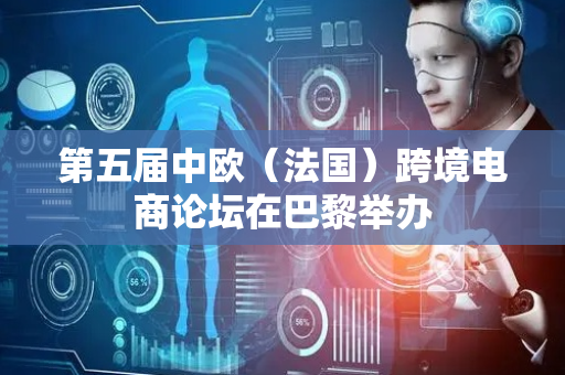 第五届中欧（法国）跨境电商论坛在巴黎举办