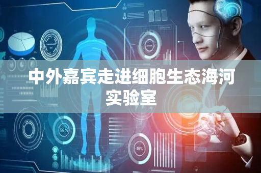中外嘉宾走进细胞生态海河实验室