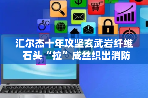 汇尔杰十年攻坚玄武岩纤维  石头“拉”成丝织出消防服