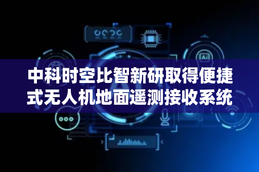 中科时空比智新研取得便捷式无人机地面遥测接收系统专利