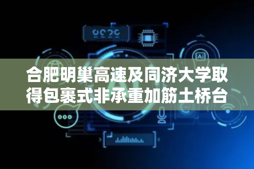 合肥明巢高速及同济大学取得包裹式非承重加筋土桥台模型试验模拟装置及方法专利