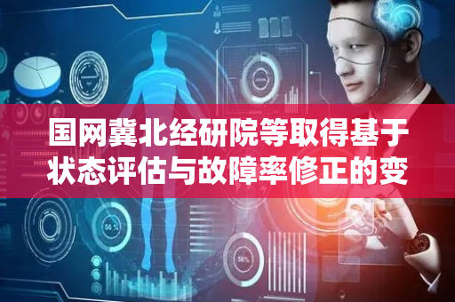 国网冀北经研院等取得基于状态评估与故障率修正的变压器检修决策方法和系统专利