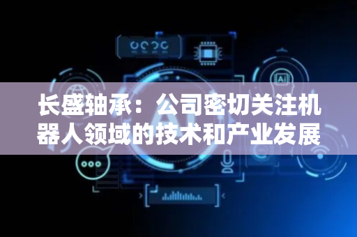 长盛轴承：公司密切关注机器人领域的技术和产业发展动态