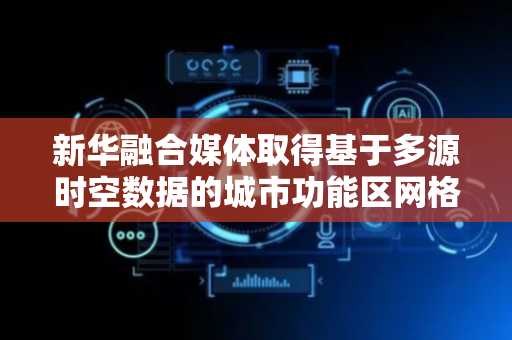 新华融合媒体取得基于多源时空数据的城市功能区网格化识别与分类方法专利