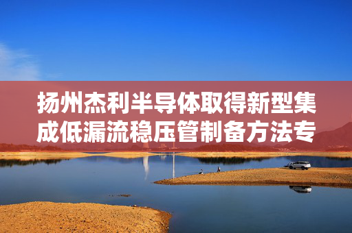 扬州杰利半导体取得新型集成低漏流稳压管制备方法专利