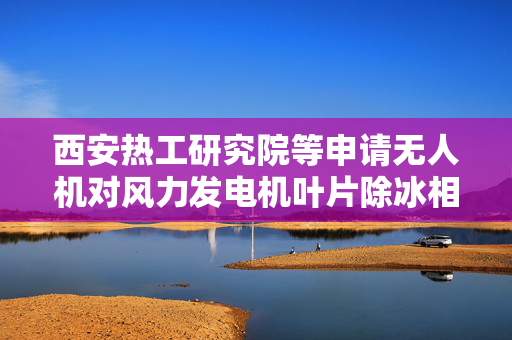 西安热工研究院等申请无人机对风力发电机叶片除冰相关专利 利用无人机对风力发电机叶片进行除冰且具有高效特点