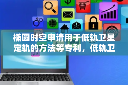 椭圆时空申请用于低轨卫星定轨的方法等专利，低轨卫星可在算力有限的情况下完成高精度的轨道定位